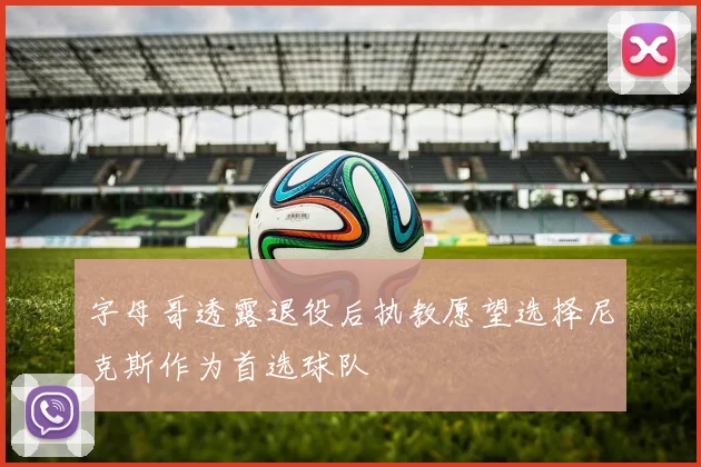 字母哥透露退役后执教愿望选择尼克斯作为首选球队