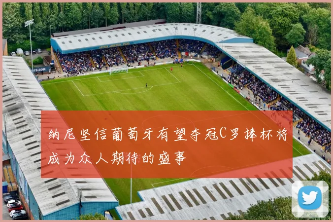 纳尼坚信葡萄牙有望夺冠C罗捧杯将成为众人期待的盛事