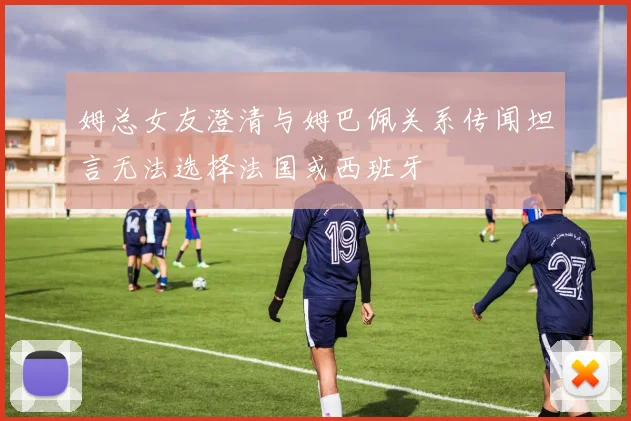 姆总女友澄清与姆巴佩关系传闻坦言无法选择法国或西班牙