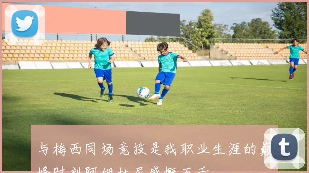 与梅西同场竞技是我职业生涯的巅峰时刻阿姆杜尼感慨万千