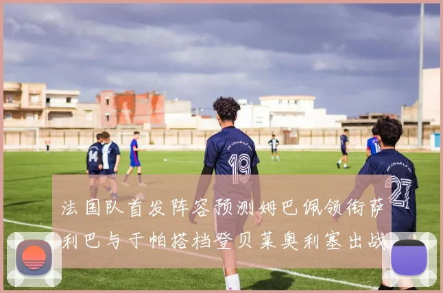 法国队首发阵容预测姆巴佩领衔萨利巴与于帕搭档登贝莱奥利塞出战