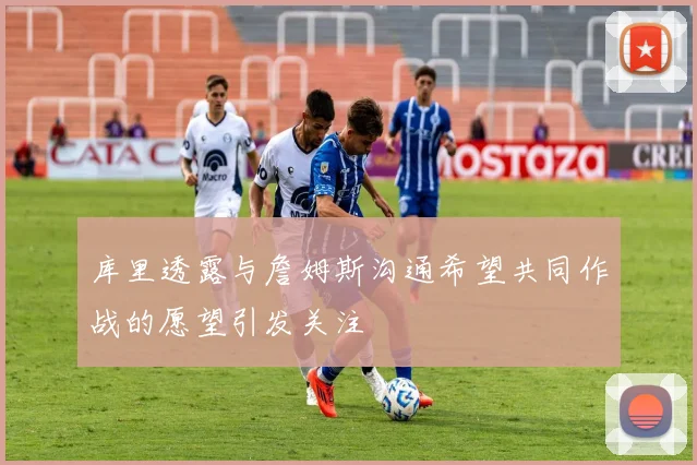 库里透露与詹姆斯沟通希望共同作战的愿望引发关注