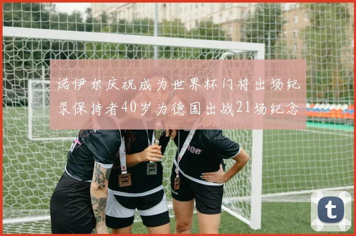 诺伊尔庆祝成为世界杯门将出场纪录保持者40岁为德国出战21场纪念照曝光