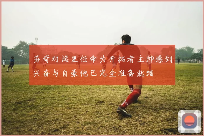 芬奇对诺里任命为开拓者主帅感到兴奋与自豪他已完全准备就绪
