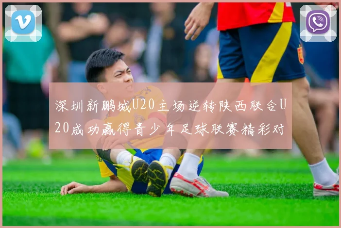 深圳新鹏城U20主场逆转陕西联合U20成功赢得青少年足球联赛精彩对决