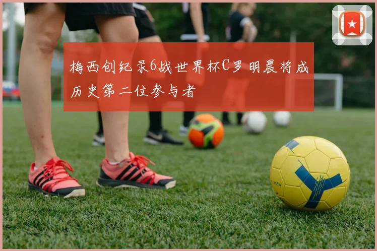 梅西创纪录6战世界杯C罗明晨将成历史第二位参与者