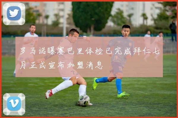 罗马诺曝赛巴里体检已完成拜仁七月正式宣布加盟消息
