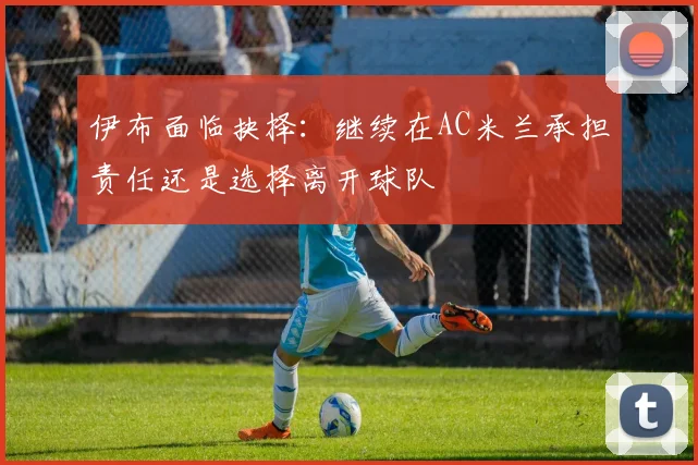 伊布面临抉择：继续在AC米兰承担责任还是选择离开球队