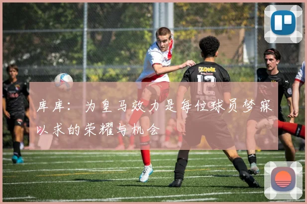 库库：为皇马效力是每位球员梦寐以求的荣耀与机会