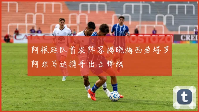 阿根廷队首发阵容揭晓梅西劳塔罗阿尔马达携手出击锋线