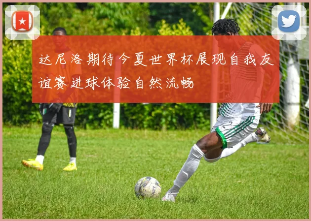 达尼洛期待今夏世界杯展现自我友谊赛进球体验自然流畅