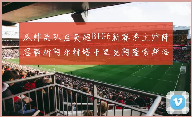 瓜帅离队后英超BIG6新赛季主帅阵容解析阿尔特塔卡里克阿隆索斯洛特的挑战与机遇