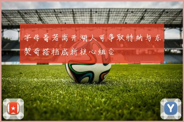 字母哥若离开湖人可争取特纳与东契奇搭档成新核心组合