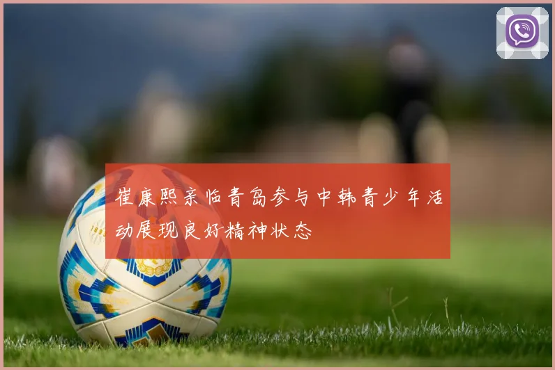 崔康熙亲临青岛参与中韩青少年活动展现良好精神状态
