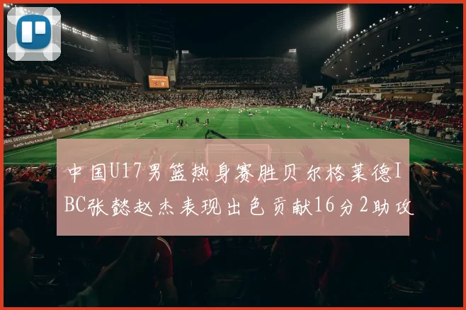 中国U17男篮热身赛胜贝尔格莱德IBC张懿赵杰表现出色贡献16分2助攻2抢断