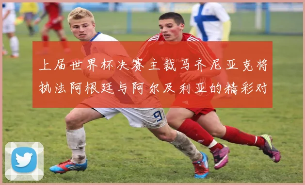上届世界杯决赛主裁马齐尼亚克将执法阿根廷与阿尔及利亚的精彩对决
